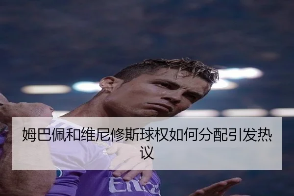 姆巴佩和维尼修斯球权如何分配引发热议